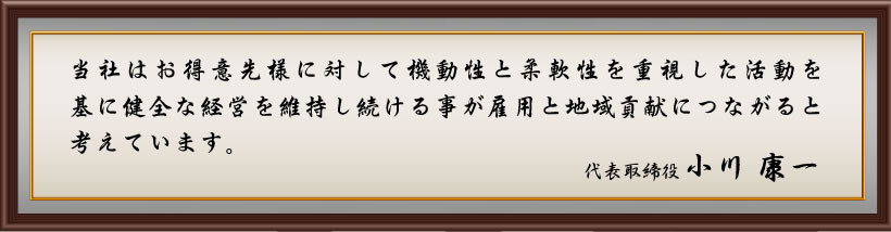 当社はお得意先様に対して機動性と柔軟性を重視した活動を基に健全な経営を維持し続ける事が雇用と地域貢献につながると考えています。